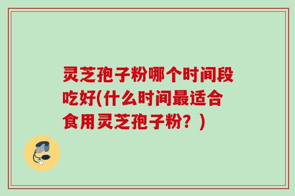 灵芝孢子粉哪个时间段吃好(什么时间最适合食用灵芝孢子粉？)