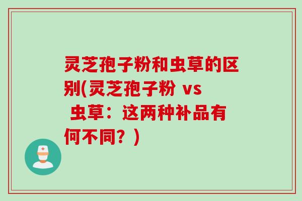 灵芝孢子粉和虫草的区别(灵芝孢子粉 vs 虫草:这两种补品有何不同?) 灵芝孢子粉和虫草的区别(灵芝孢子粉 vs 虫草:这两种补品有何不同?)