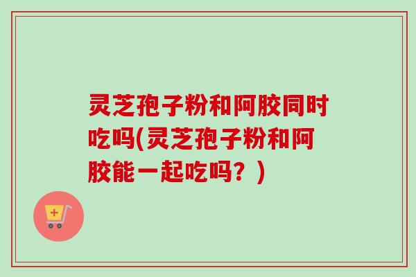 灵芝孢子粉和阿胶同时吃吗(灵芝孢子粉和阿胶能一起吃吗？)