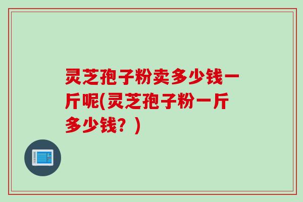 灵芝孢子粉卖多少钱一斤呢(灵芝孢子粉一斤多少钱？)