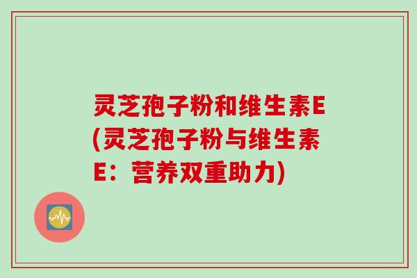 灵芝孢子粉和维生素E(灵芝孢子粉与维生素E:营养双重助力) 灵芝孢子粉和维生素E(灵芝孢子粉与维生素E:营养双重助力)