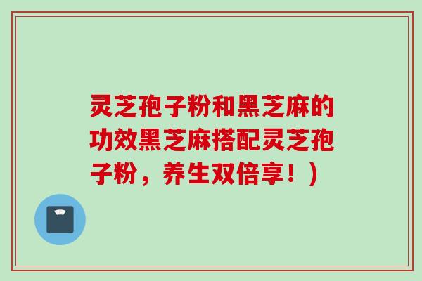 灵芝孢子粉和黑芝麻的功效黑芝麻搭配灵芝孢子粉，养生双倍享！)