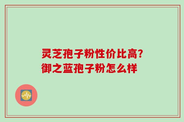 灵芝孢子粉性价比高？御之蓝孢子粉怎么样