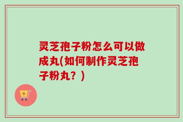 灵芝孢子粉怎么可以做成丸(如何制作灵芝孢子粉丸?) 灵芝孢子粉怎么可以做成丸(如何制作灵芝孢子粉丸?)
