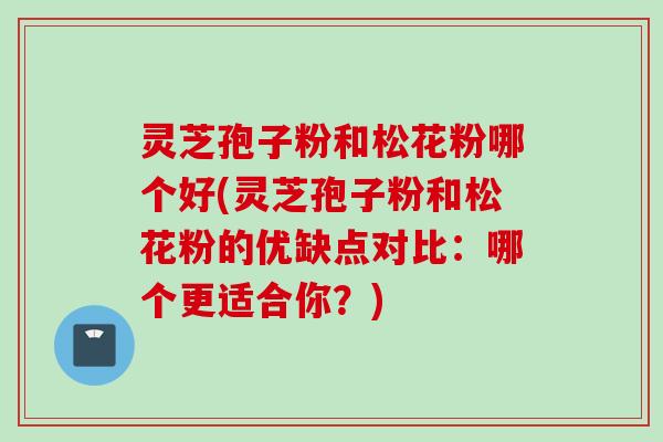 灵芝孢子粉和松花粉哪个好(灵芝孢子粉和松花粉的优缺点对比：哪个更适合你？)