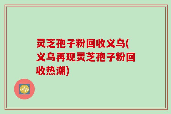 灵芝孢子粉回收义乌(义乌再现灵芝孢子粉回收热潮)