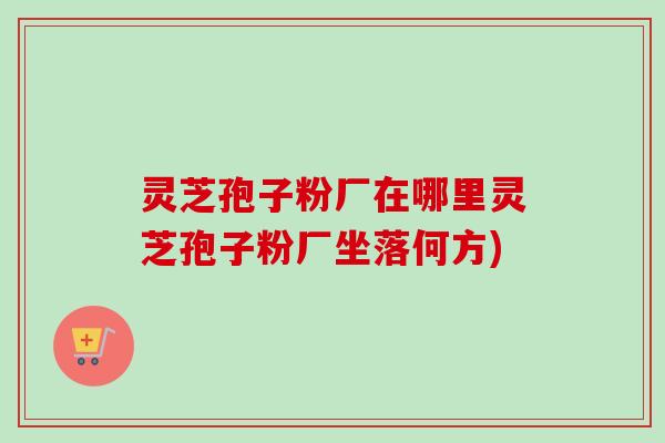 灵芝孢子粉厂在哪里灵芝孢子粉厂坐落何方)