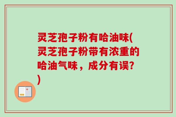 灵芝孢子粉有哈油味(灵芝孢子粉带有浓重的哈油气味，成分有误？)
