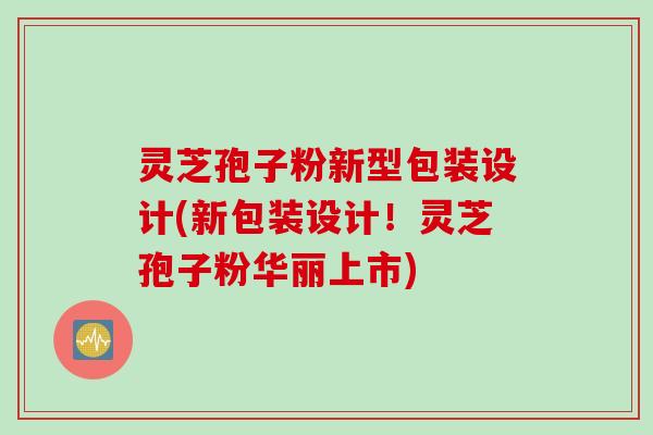 灵芝孢子粉新型包装设计(新包装设计！灵芝孢子粉华丽上市)
