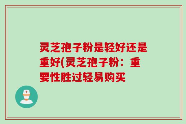 灵芝孢子粉是轻好还是重好(灵芝孢子粉：重要性胜过轻易购买
