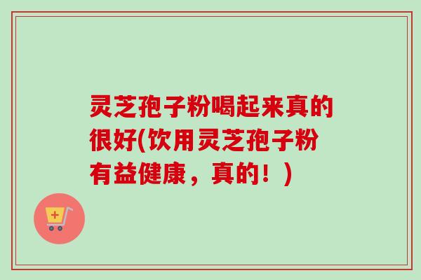 灵芝孢子粉喝起来真的很好(饮用灵芝孢子粉有益健康，真的！)