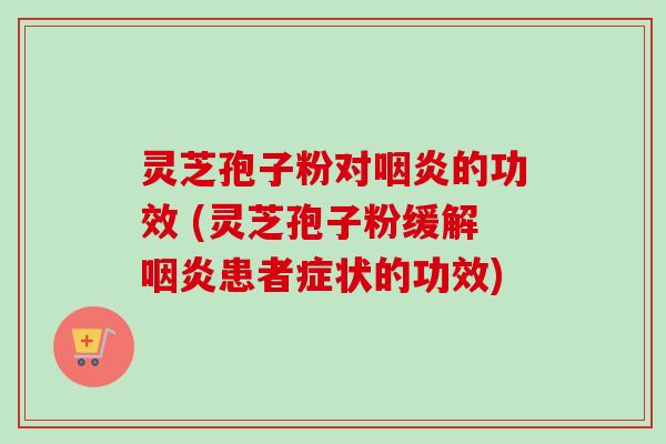 灵芝孢子粉对咽炎的功效 (灵芝孢子粉缓解咽炎患者症状的功效)