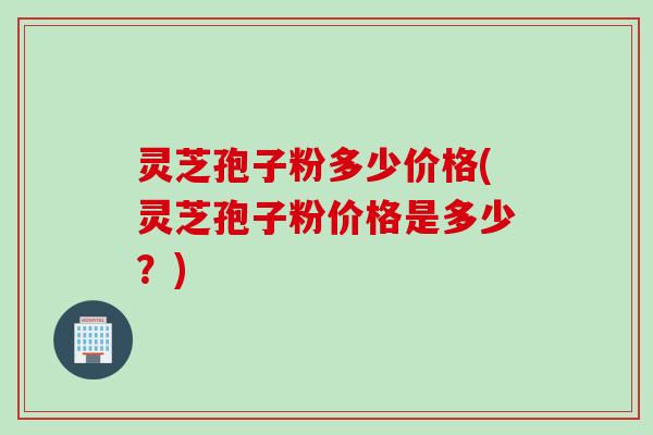 灵芝孢子粉多少价格(灵芝孢子粉价格是多少？)