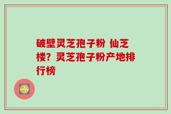 破壁灵芝孢子粉 仙芝楼？灵芝孢子粉产地排行榜