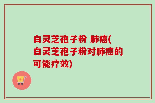白灵芝孢子粉 肺癌(白灵芝孢子粉对肺癌的可能疗效)