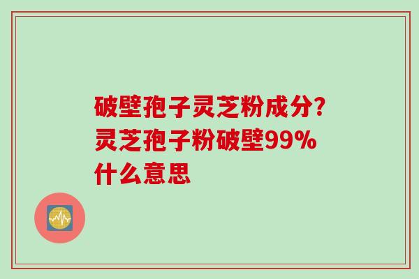 破壁孢子灵芝粉成分？灵芝孢子粉破壁99%什么意思