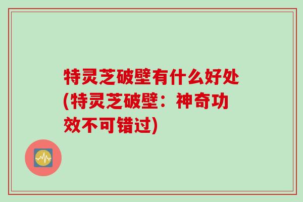 特灵芝破壁有什么好处(特灵芝破壁:神奇功效不可错过) 特灵芝破壁有什么好处(特灵芝破壁:神奇功效不可错过)