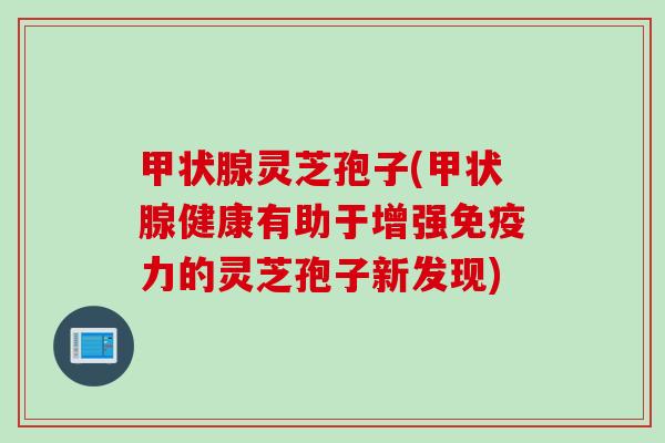 甲状腺灵芝孢子(甲状腺健康有助于增强免疫力的灵芝孢子新发现)