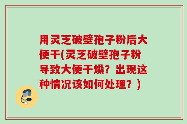 用灵芝破壁孢子粉后大便干(灵芝破壁孢子粉导致大便干燥？出现这种情况该如何处理？)