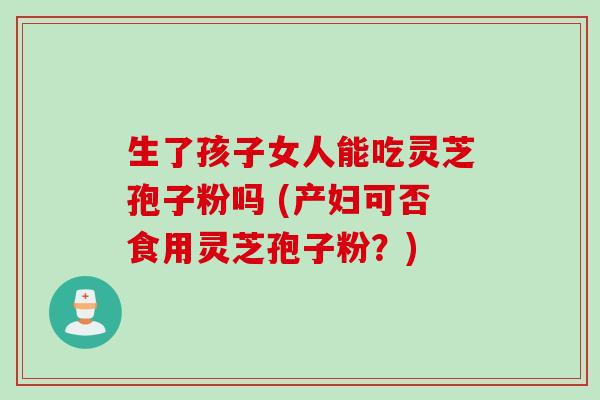 生了孩子女人能吃灵芝孢子粉吗 (产妇可否食用灵芝孢子粉？)
