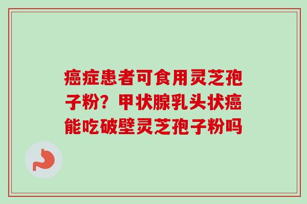 癌症患者可食用灵芝孢子粉？甲状腺乳头状癌能吃破壁灵芝孢子粉吗