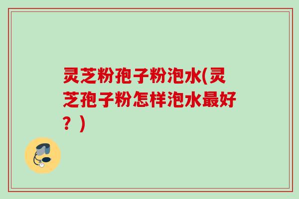 灵芝粉孢子粉泡水(灵芝孢子粉怎样泡水最好？)