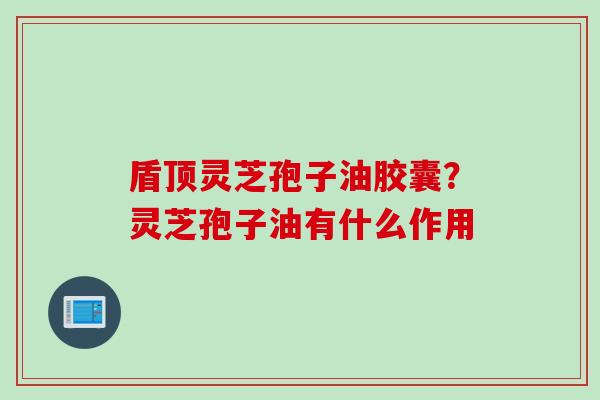 盾顶灵芝孢子油胶囊？灵芝孢子油有什么作用