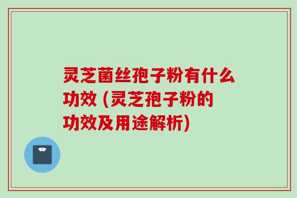 灵芝菌丝孢子粉有什么功效 (灵芝孢子粉的功效及用途解析)