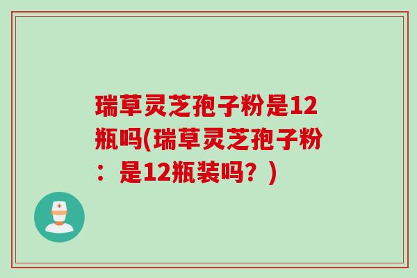 瑞草灵芝孢子粉是12瓶吗(瑞草灵芝孢子粉:是12瓶装吗?) 瑞草灵芝孢子粉是12瓶吗(瑞草灵芝孢子粉:是12瓶装吗?)