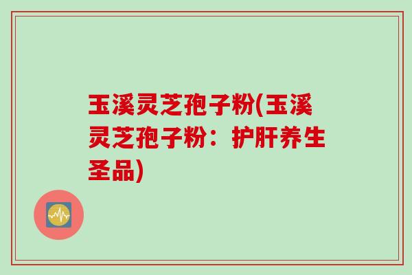 玉溪灵芝孢子粉(玉溪灵芝孢子粉：护肝养生圣品)