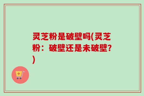 灵芝粉是破壁吗(灵芝粉：破壁还是未破壁？)