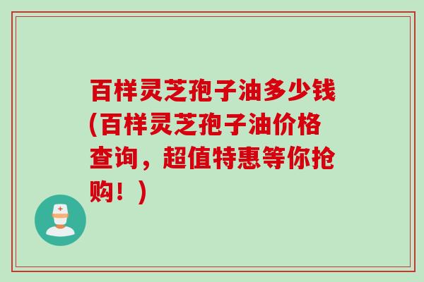 百样灵芝孢子油多少钱(百样灵芝孢子油价格查询，超值特惠等你抢购！)