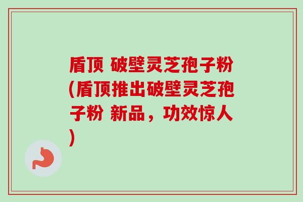 盾顶 破壁灵芝孢子粉(盾顶推出破壁灵芝孢子粉 新品，功效惊人)