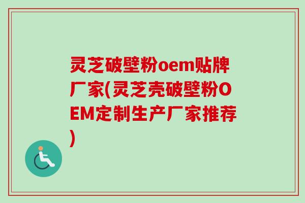 灵芝破壁粉oem贴牌厂家(灵芝壳破壁粉OEM定制生产厂家推荐)