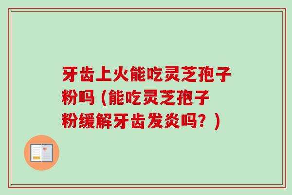 牙齿上火能吃灵芝孢子粉吗 (能吃灵芝孢子粉缓解牙齿发炎吗？)
