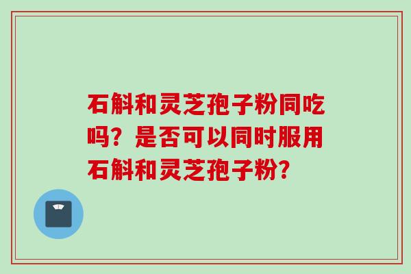 石斛和灵芝孢子粉同吃吗？是否可以同时服用石斛和灵芝孢子粉？