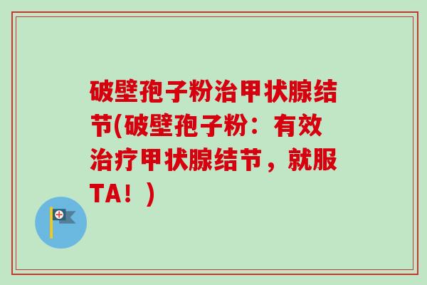 破壁孢子粉治甲状腺结节(破壁孢子粉：有效治疗甲状腺结节，就服TA！)
