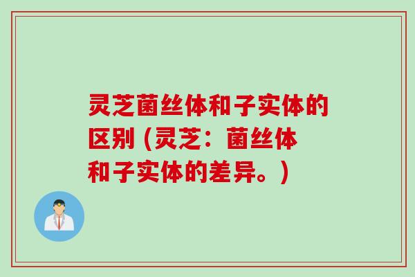 灵芝菌丝体和子实体的区别 (灵芝：菌丝体和子实体的差异。)