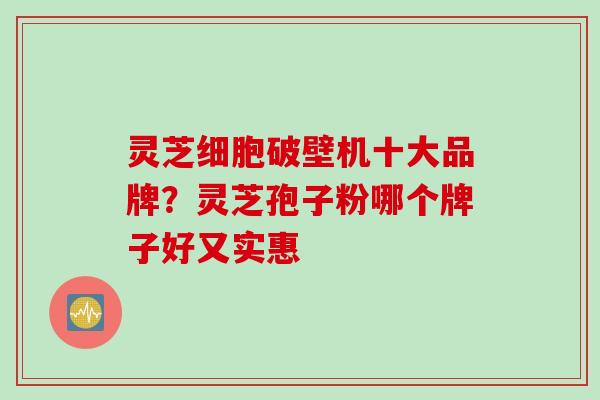 灵芝细胞破壁机十大品牌？灵芝孢子粉哪个牌子好又实惠