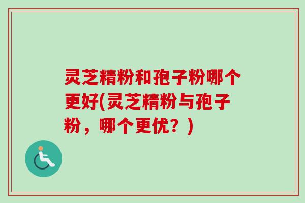 灵芝精粉和孢子粉哪个更好(灵芝精粉与孢子粉，哪个更优？)