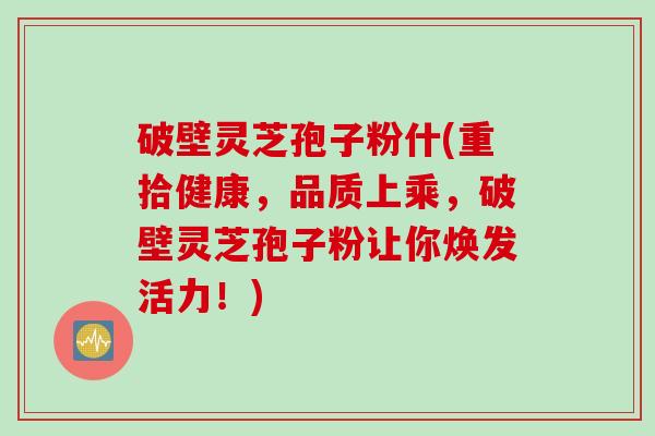 破壁灵芝孢子粉什(重拾健康，品质上乘，破壁灵芝孢子粉让你焕发活力！)
