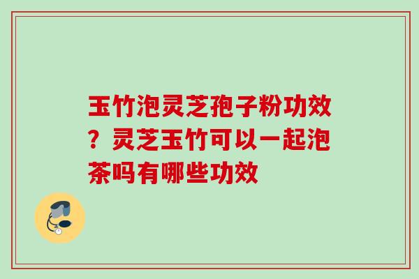 玉竹泡灵芝孢子粉功效？灵芝玉竹可以一起泡茶吗有哪些功效