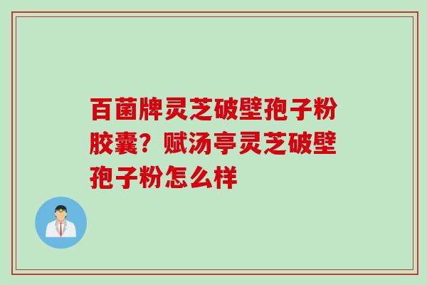 百菌牌灵芝破壁孢子粉胶囊？赋汤亭灵芝破壁孢子粉怎么样