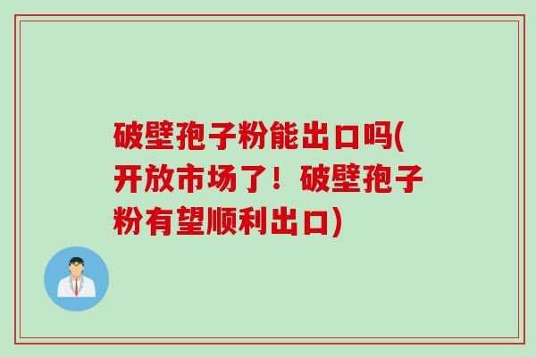 破壁孢子粉能出口吗(开放市场了！破壁孢子粉有望顺利出口)