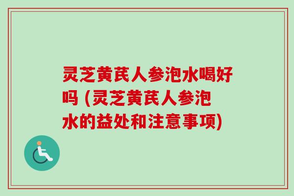 灵芝黄芪人参泡水喝好吗 (灵芝黄芪人参泡水的益处和注意事项)