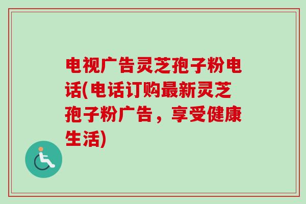 电视广告灵芝孢子粉电话(电话订购最新灵芝孢子粉广告，享受健康生活)