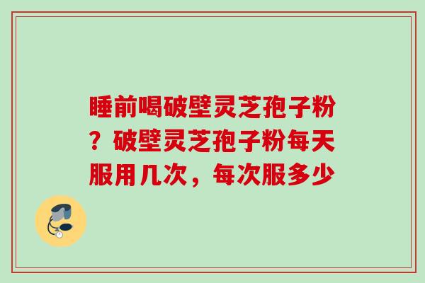 睡前喝破壁灵芝孢子粉？破壁灵芝孢子粉每天服用几次，每次服多少