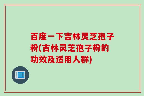 百度一下吉林灵芝孢子粉(吉林灵芝孢子粉的功效及适用人群)