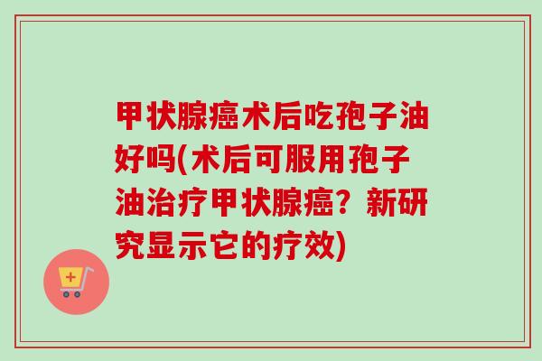 甲状腺癌术后吃孢子油好吗(术后可服用孢子油治疗甲状腺癌？新研究显示它的疗效)