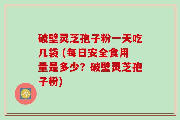 破壁灵芝孢子粉一天吃几袋 (每日安全食用量是多少？破壁灵芝孢子粉)